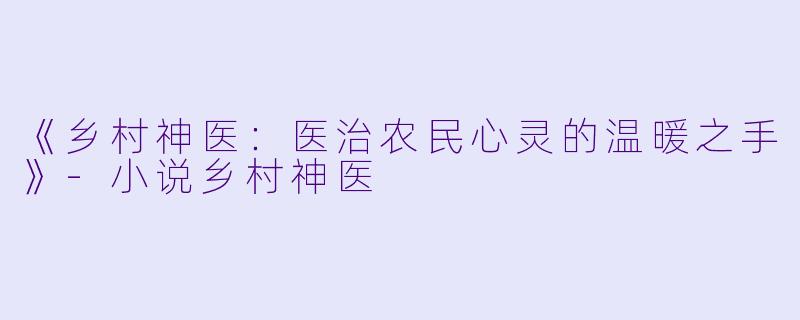 《乡村神医：医治农民心灵的温暖之手》-小说乡村神医