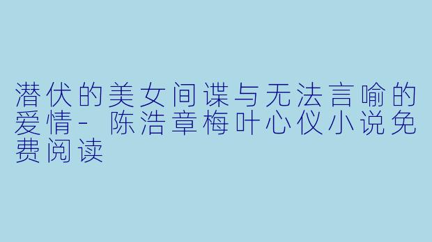 潜伏的美女间谍与无法言喻的爱情-陈浩章梅叶心仪小说免费阅读