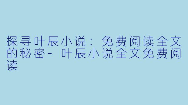 探寻叶辰小说：免费阅读全文的秘密-叶辰小说全文免费阅读