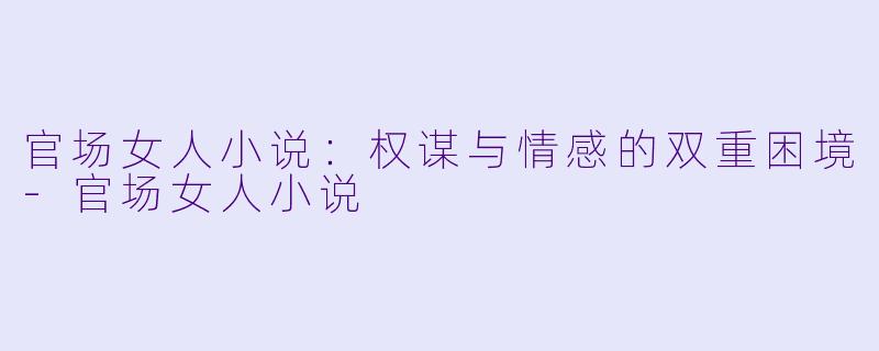 官场女人小说：权谋与情感的双重困境-官场女人小说