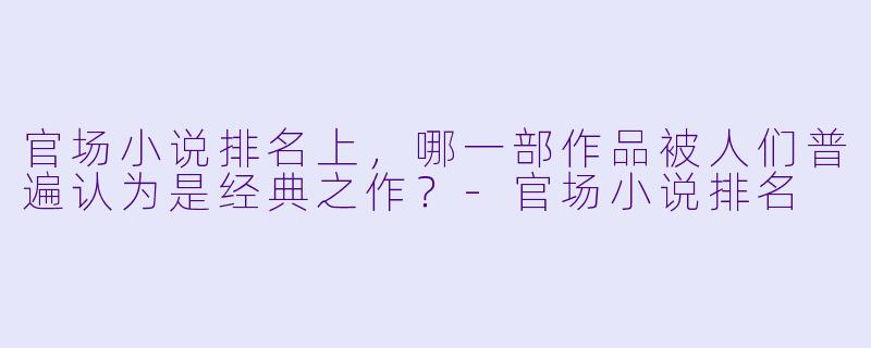 官场小说排名上，哪一部作品被人们普遍认为是经典之作？