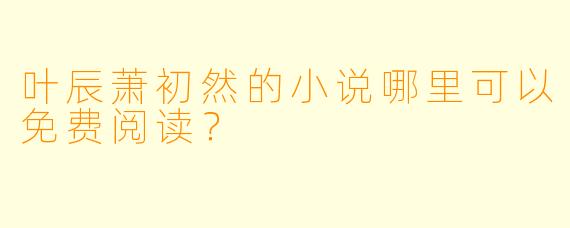 叶辰萧初然的小说哪里可以免费阅读？