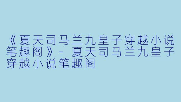 《夏天司马兰九皇子穿越小说笔趣阁》-夏天司马兰九皇子穿越小说笔趣阁