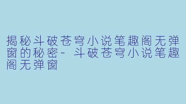 揭秘斗破苍穹小说笔趣阁无弹窗的秘密-斗破苍穹小说笔趣阁无弹窗