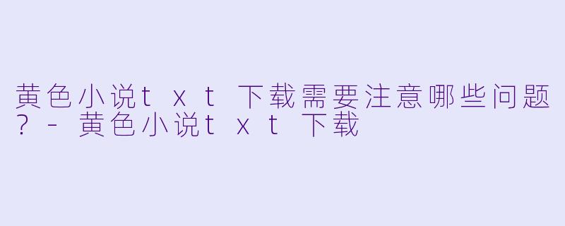 黄色小说txt下载需要注意哪些问题？