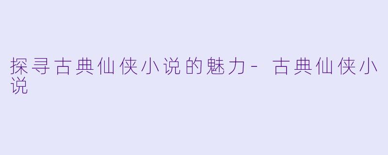探寻古典仙侠小说的魅力-古典仙侠小说