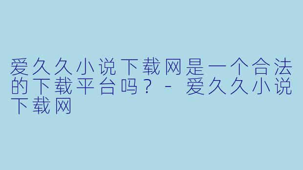 爱久久小说下载网是一个合法的下载平台吗？
