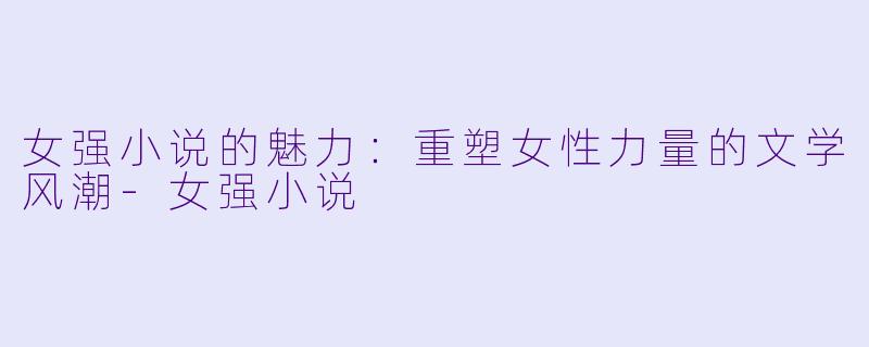 女强小说的魅力：重塑女性力量的文学风潮-女强小说