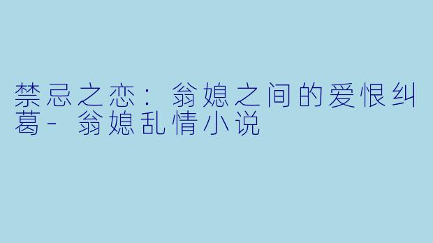 禁忌之恋：翁媳之间的爱恨纠葛-翁媳乱情小说