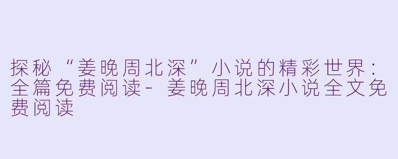 探秘“姜晚周北深”小说的精彩世界：全篇免费阅读-姜晚周北深小说全文免费阅读