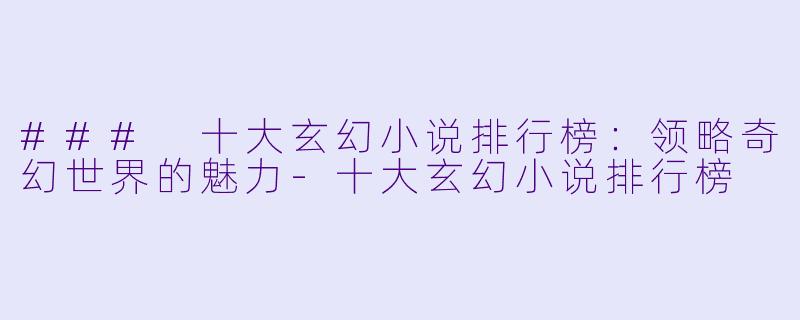 ### 十大玄幻小说排行榜：领略奇幻世界的魅力-十大玄幻小说排行榜