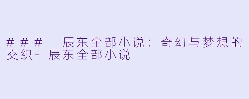 ### 辰东全部小说：奇幻与梦想的交织-辰东全部小说