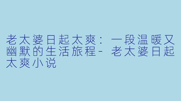 老太婆日起太爽：一段温暖又幽默的生活旅程-老太婆日起太爽小说