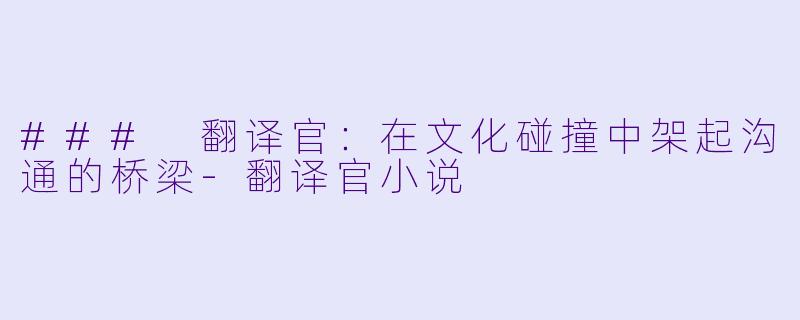 ### 翻译官：在文化碰撞中架起沟通的桥梁-翻译官小说