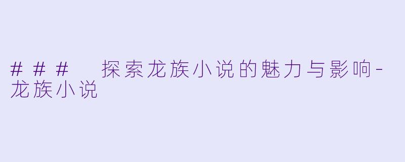 ### 探索龙族小说的魅力与影响-龙族小说