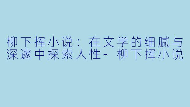 柳下挥小说：在文学的细腻与深邃中探索人性-柳下挥小说