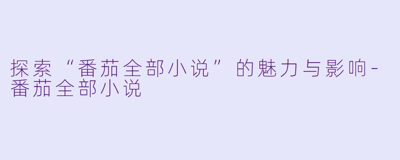 探索“番茄全部小说”的魅力与影响-番茄全部小说