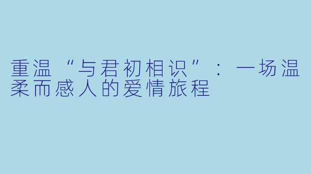 重温“与君初相识”：一场温柔而感人的爱情旅程