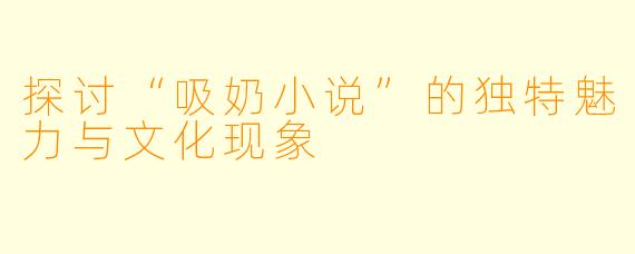 探讨“吸奶小说”的独特魅力与文化现象