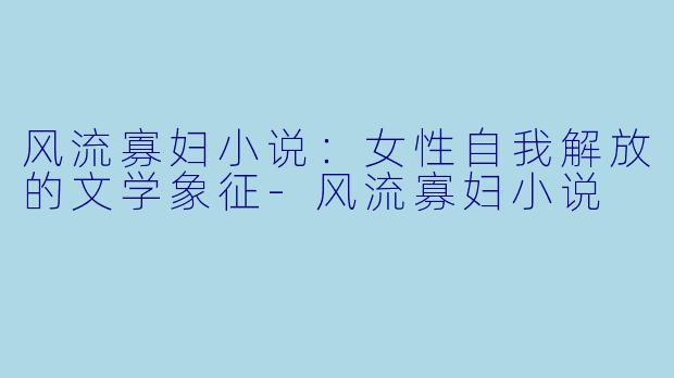 风流寡妇小说：女性自我解放的文学象征-风流寡妇小说