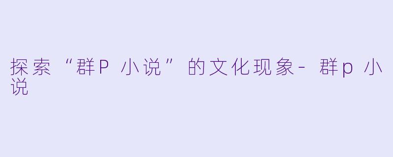 探索“群P小说”的文化现象-群p小说
