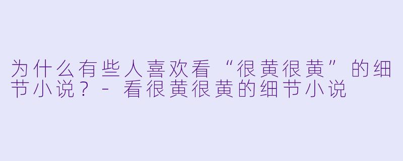 为什么有些人喜欢看“很黄很黄”的细节小说？