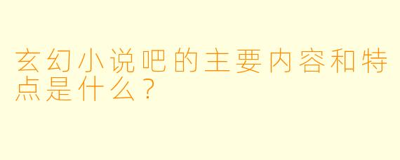 玄幻小说吧的主要内容和特点是什么?