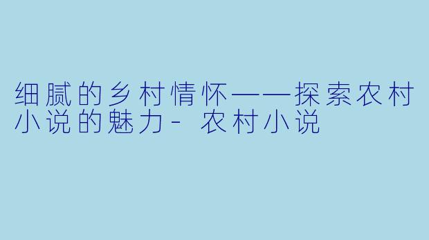 细腻的乡村情怀——探索农村小说的魅力-农村小说