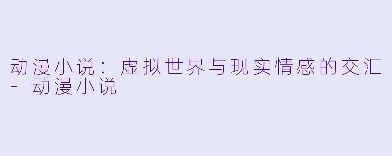 动漫小说：虚拟世界与现实情感的交汇-动漫小说