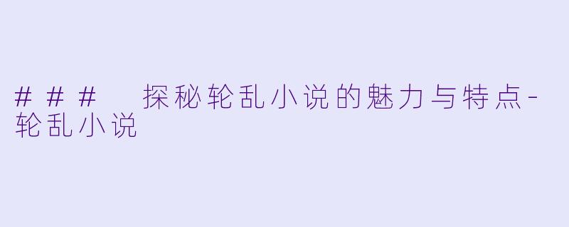 ### 探秘轮乱小说的魅力与特点-轮乱小说