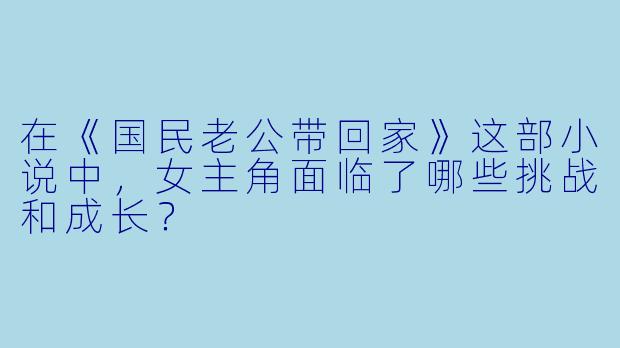 在《国民老公带回家》这部小说中,女主角面临了哪些挑战和成长?
