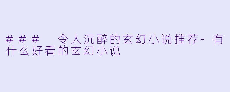 ### 令人沉醉的玄幻小说推荐-有什么好看的玄幻小说