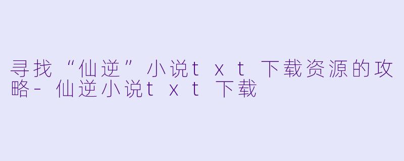 寻找“仙逆”小说txt下载资源的攻略-仙逆小说txt下载