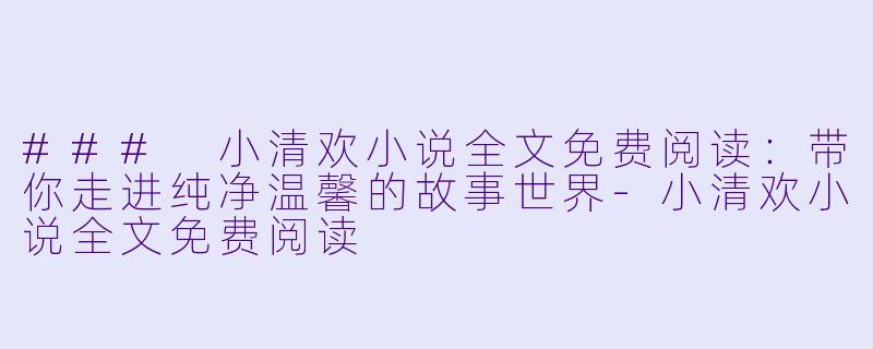 ### 小清欢小说全文免费阅读：带你走进纯净温馨的故事世界-小清欢小说全文免费阅读