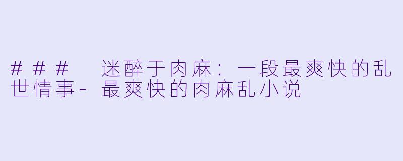 ### 迷醉于肉麻：一段最爽快的乱世情事-最爽快的肉麻乱小说