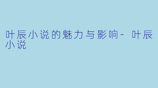 叶辰小说的魅力与影响-叶辰小说