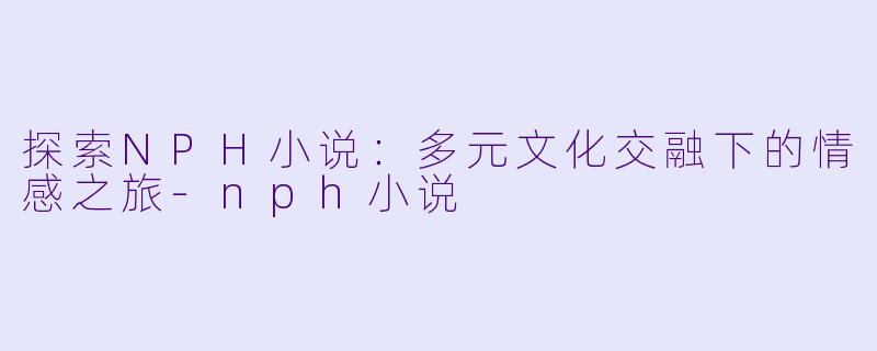 探索NPH小说：多元文化交融下的情感之旅-nph小说