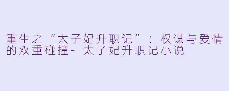 重生之“太子妃升职记”：权谋与爱情的双重碰撞-太子妃升职记小说
