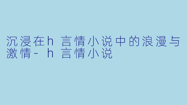沉浸在h言情小说中的浪漫与激情-h言情小说