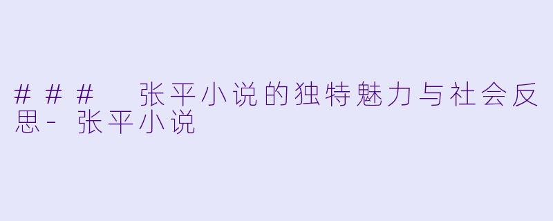### 张平小说的独特魅力与社会反思-张平小说