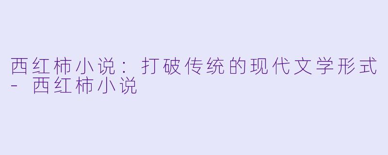 西红柿小说：打破传统的现代文学形式-西红柿小说