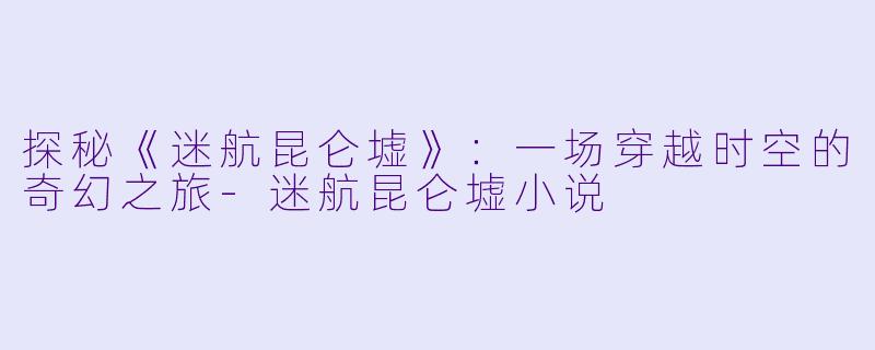 探秘《迷航昆仑墟》：一场穿越时空的奇幻之旅-迷航昆仑墟小说
