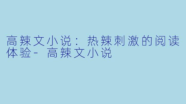 高辣文小说：热辣刺激的阅读体验-高辣文小说