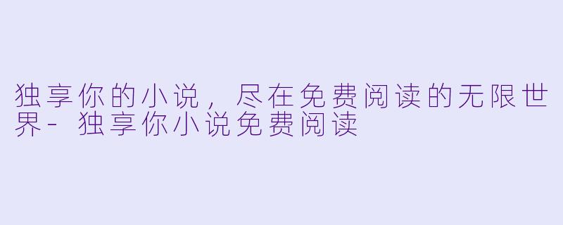 独享你的小说，尽在免费阅读的无限世界-独享你小说免费阅读