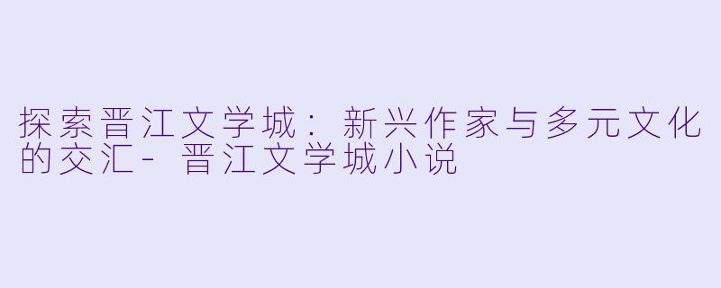 探索晋江文学城：新兴作家与多元文化的交汇-晋江文学城小说