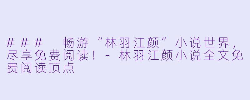 ### 畅游“林羽江颜”小说世界，尽享免费阅读！-林羽江颜小说全文免费阅读顶点