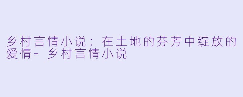 乡村言情小说：在土地的芬芳中绽放的爱情-乡村言情小说