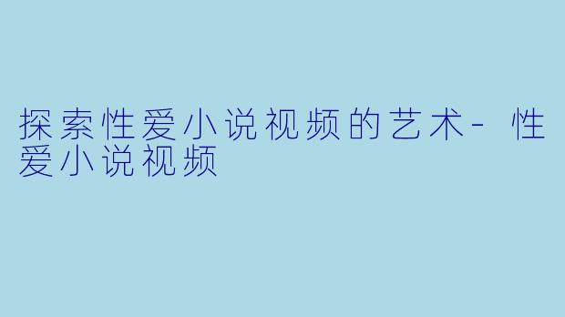 探索性爱小说视频的艺术-性爱小说视频