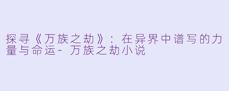 探寻《万族之劫》：在异界中谱写的力量与命运-万族之劫小说