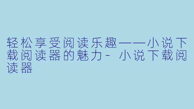 轻松享受阅读乐趣——小说下载阅读器的魅力-小说下载阅读器